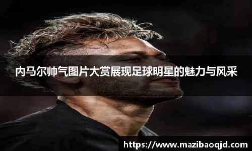 内马尔帅气图片大赏展现足球明星的魅力与风采