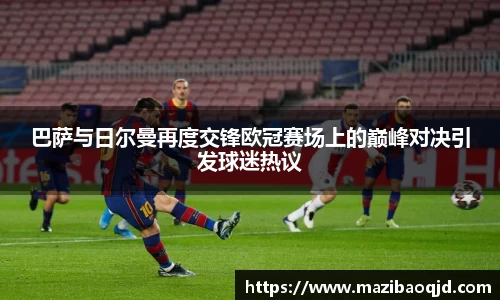 巴萨与日尔曼再度交锋欧冠赛场上的巅峰对决引发球迷热议