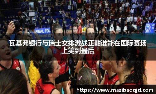 瓦基弗银行与瑞士女排激战正酣谁能在国际赛场上笑到最后